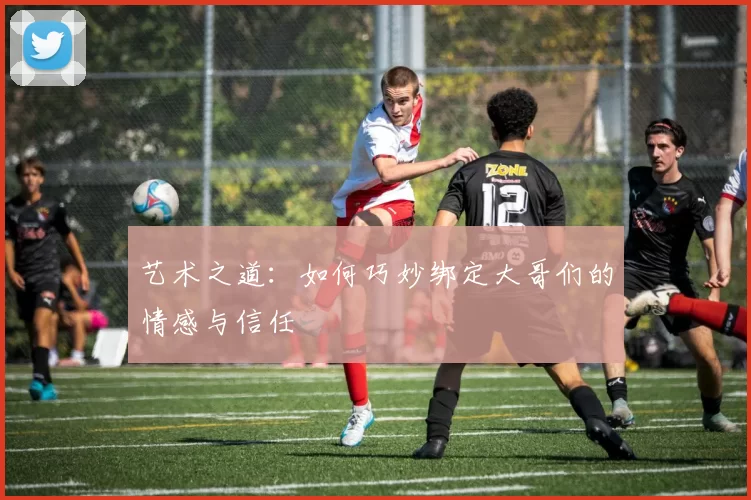 艺术之道：如何巧妙绑定大哥们的情感与信任