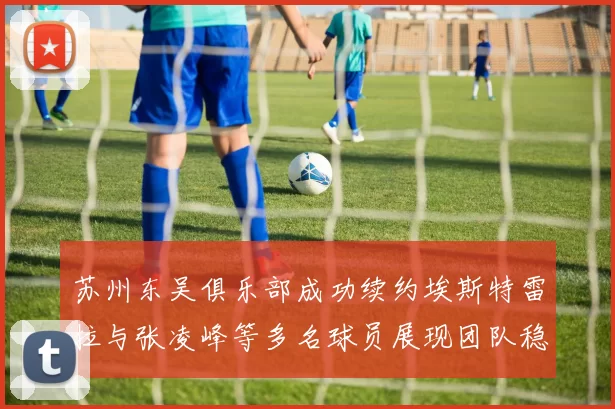苏州东吴俱乐部成功续约埃斯特雷拉与张凌峰等多名球员展现团队稳定性