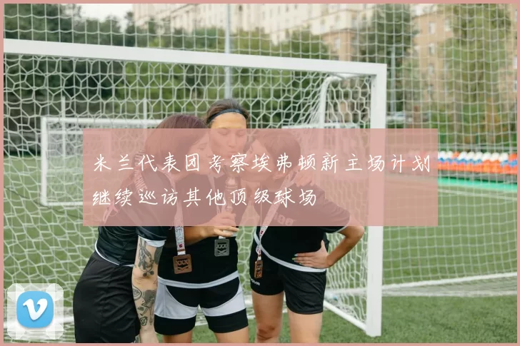 米兰代表团考察埃弗顿新主场计划继续巡访其他顶级球场