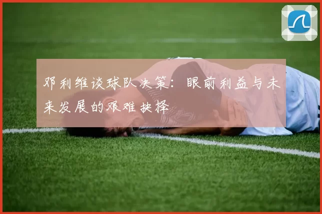 邓利维谈球队决策：眼前利益与未来发展的艰难抉择