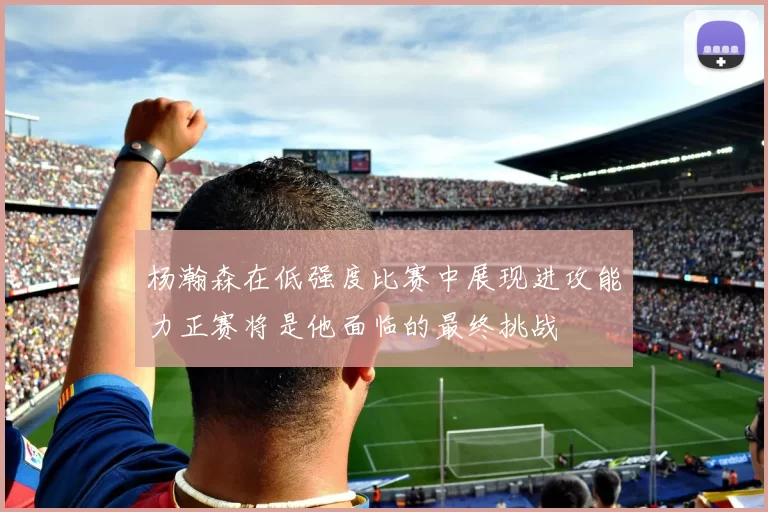 杨瀚森在低强度比赛中展现进攻能力正赛将是他面临的最终挑战