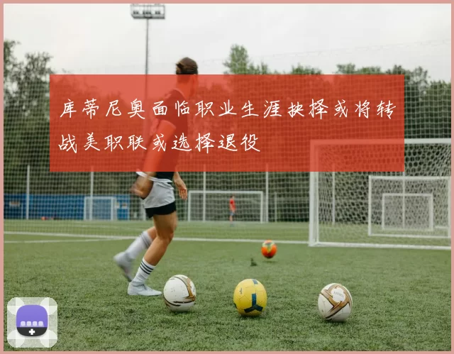 库蒂尼奥面临职业生涯抉择或将转战美职联或选择退役
