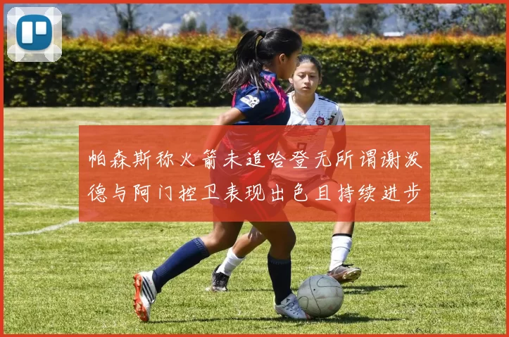 帕森斯称火箭未追哈登无所谓谢泼德与阿门控卫表现出色且持续进步