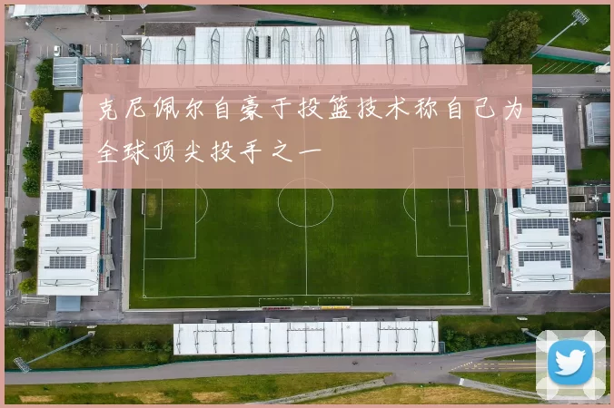 克尼佩尔自豪于投篮技术称自己为全球顶尖投手之一
