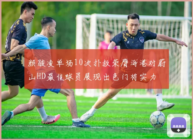 颜骏凌单场10次扑救荣膺海港对蔚山HD最佳球员展现出色门将实力