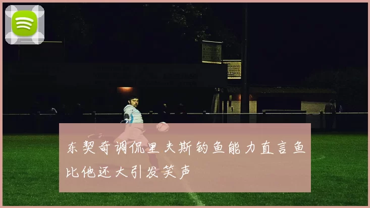 东契奇调侃里夫斯钓鱼能力直言鱼比他还大引发笑声