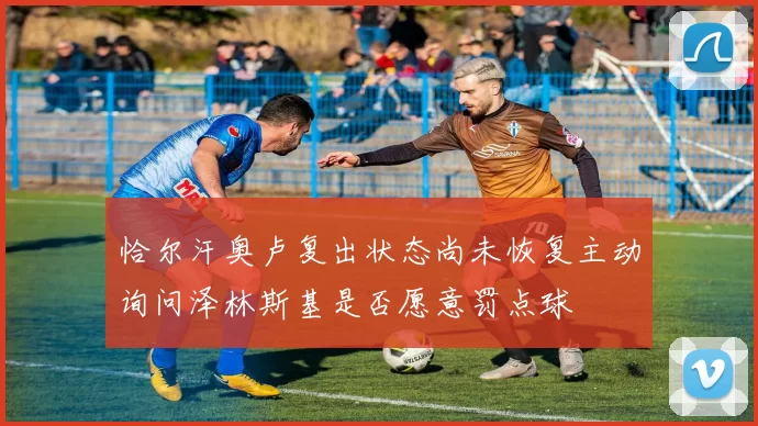 恰尔汗奥卢复出状态尚未恢复主动询问泽林斯基是否愿意罚点球