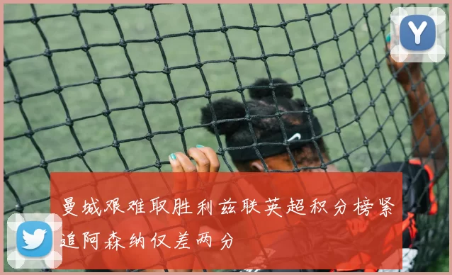 曼城艰难取胜利兹联英超积分榜紧追阿森纳仅差两分