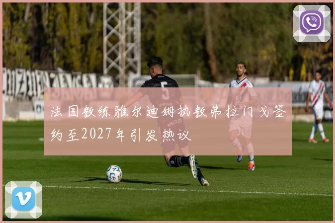 法国教练雅尔迪姆执教弗拉门戈签约至2027年引发热议