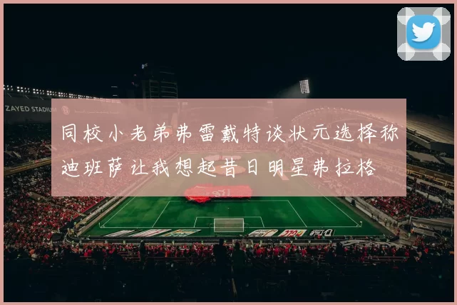 同校小老弟弗雷戴特谈状元选择称迪班萨让我想起昔日明星弗拉格