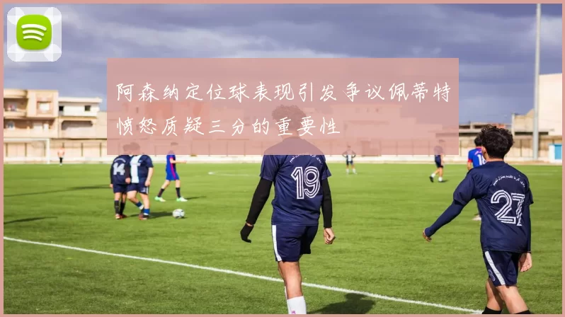 阿森纳定位球表现引发争议佩蒂特愤怒质疑三分的重要性