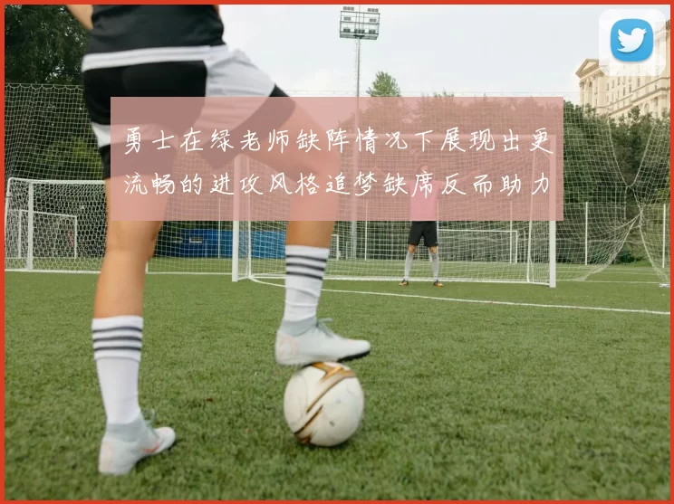 勇士在绿老师缺阵情况下展现出更流畅的进攻风格追梦缺席反而助力球队表现提升