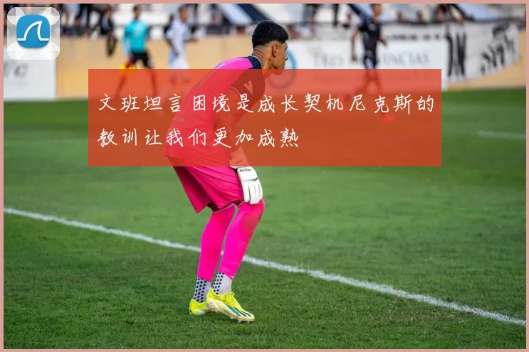 文班坦言困境是成长契机尼克斯的教训让我们更加成熟